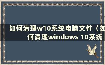 如何清理w10系统电脑文件（如何清理windows 10系统文件）